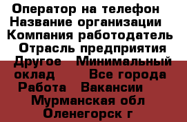 Оператор на телефон › Название организации ­ Компания-работодатель › Отрасль предприятия ­ Другое › Минимальный оклад ­ 1 - Все города Работа » Вакансии   . Мурманская обл.,Оленегорск г.